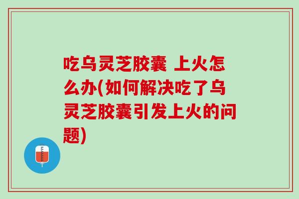 吃乌灵芝胶囊 上火怎么办(如何解决吃了乌灵芝胶囊引发上火的问题)