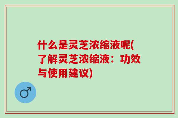 什么是灵芝浓缩液呢(了解灵芝浓缩液：功效与使用建议)
