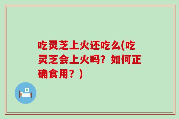 吃灵芝上火还吃么(吃灵芝会上火吗？如何正确食用？)