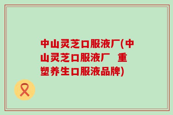 中山灵芝口服液厂(中山灵芝口服液厂  重塑养生口服液品牌)