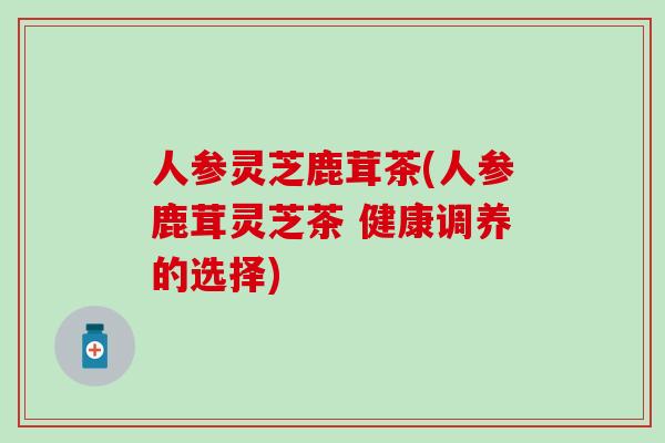 人参灵芝鹿茸茶(人参鹿茸灵芝茶 健康调养的选择)
