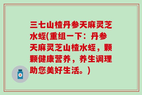 三七山楂丹参天麻灵芝水蛭(重组一下：丹参天麻灵芝山楂水蛭，颗颗健康营养，养生调理助您美好生活。)