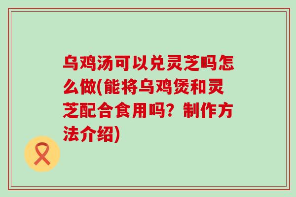 乌鸡汤可以兑灵芝吗怎么做(能将乌鸡煲和灵芝配合食用吗？制作方法介绍)