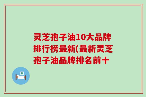 灵芝孢子油10大品牌排行榜最新(最新灵芝孢子油品牌排名前十