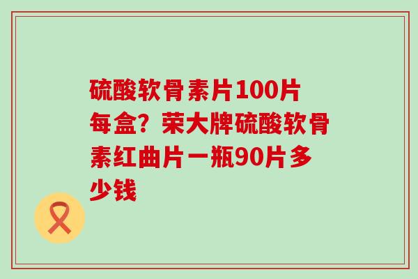 硫酸软骨素片100片每盒？荣大牌硫酸软骨素红曲片一瓶90片多少钱