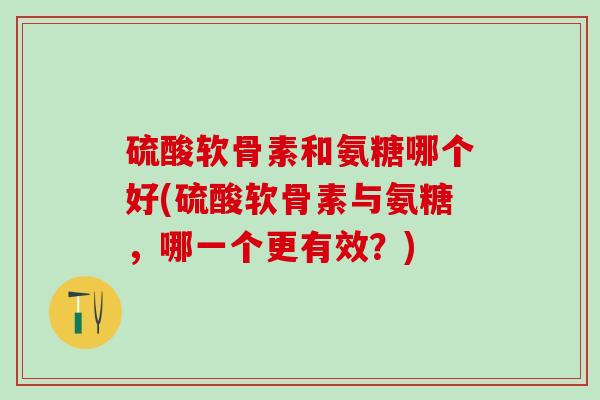 硫酸软骨素和氨糖哪个好(硫酸软骨素与氨糖，哪一个更有效？)