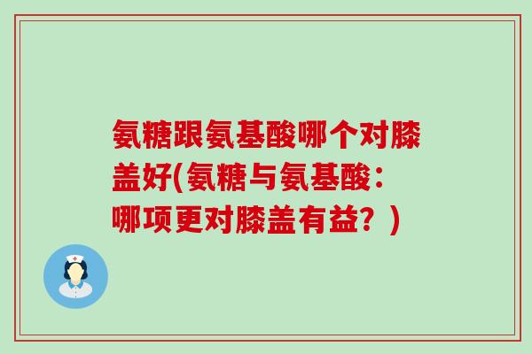 氨糖跟氨基酸哪个对膝盖好(氨糖与氨基酸：哪项更对膝盖有益？)