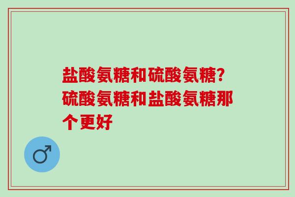 盐酸氨糖和硫酸氨糖？硫酸氨糖和盐酸氨糖那个更好