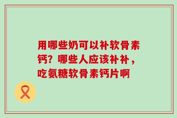 用哪些奶可以补软骨素钙？哪些人应该补补，吃氨糖软骨素钙片啊