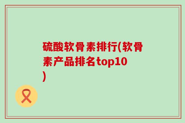 硫酸软骨素排行(软骨素产品排名top10)