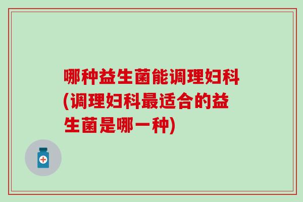 哪种益生菌能调理妇科(调理妇科最适合的益生菌是哪一种)