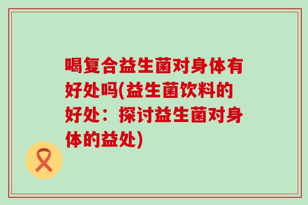 喝复合益生菌对身体有好处吗(益生菌饮料的好处：探讨益生菌对身体的益处)