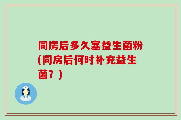 同房后多久塞益生菌粉(同房后何时补充益生菌？)