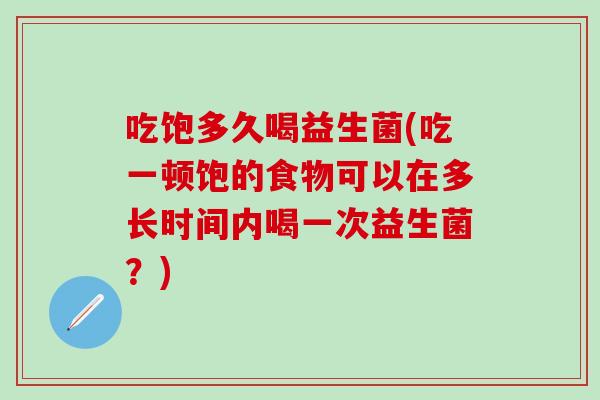 吃饱多久喝益生菌(吃一顿饱的食物可以在多长时间内喝一次益生菌？)