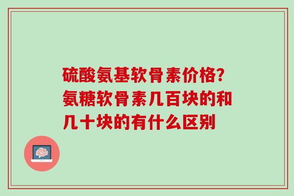 硫酸氨基软骨素价格？氨糖软骨素几百块的和几十块的有什么区别