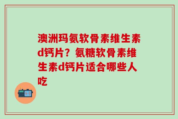 澳洲玛氨软骨素维生素d钙片？氨糖软骨素维生素d钙片适合哪些人吃