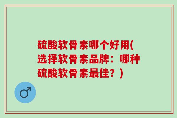硫酸软骨素哪个好用(选择软骨素品牌：哪种硫酸软骨素最佳？)