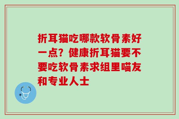 折耳猫吃哪款软骨素好一点？健康折耳猫要不要吃软骨素求组里喵友和专业人士
