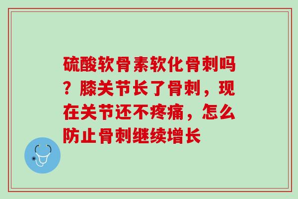 硫酸软骨素软化骨刺吗？膝关节长了骨刺，现在关节还不疼痛，怎么防止骨刺继续增长