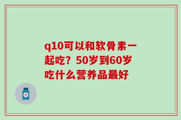 q10可以和软骨素一起吃？50岁到60岁吃什么营养品最好
