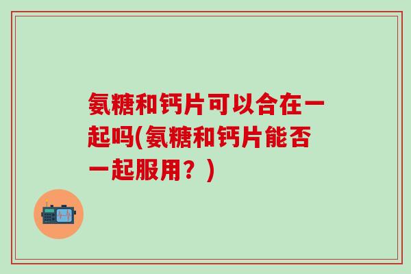 氨糖和钙片可以合在一起吗(氨糖和钙片能否一起服用？)