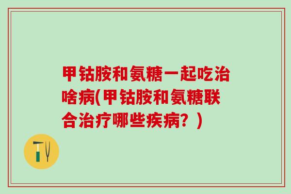 甲钴胺和氨糖一起吃治啥病(甲钴胺和氨糖联合治疗哪些疾病？)