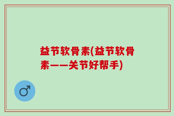 益节软骨素(益节软骨素——关节好帮手)