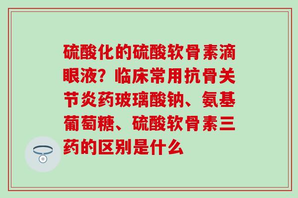 硫酸化的硫酸软骨素滴眼液？临床常用抗骨关节炎药玻璃酸钠、氨基葡萄糖、硫酸软骨素三药的区别是什么