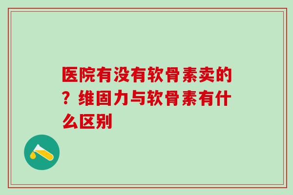 医院有没有软骨素卖的？维固力与软骨素有什么区别