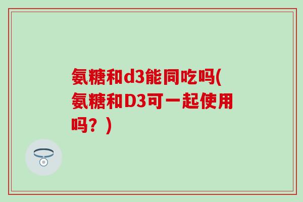氨糖和d3能同吃吗(氨糖和D3可一起使用吗？)