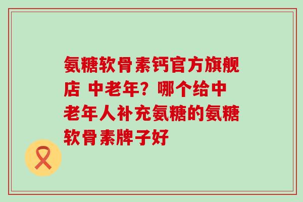 氨糖软骨素钙官方旗舰店 中老年？哪个给中老年人补充氨糖的氨糖软骨素牌子好