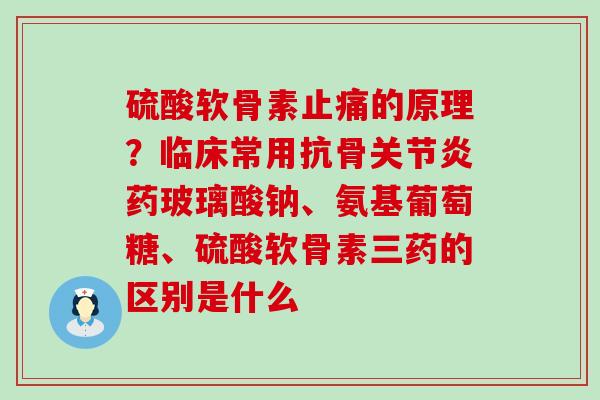 硫酸软骨素止痛的原理？临床常用抗骨关节炎药玻璃酸钠、氨基葡萄糖、硫酸软骨素三药的区别是什么