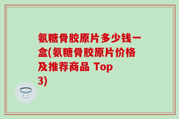 氨糖骨胶原片多少钱一盒(氨糖骨胶原片价格及推荐商品 Top 3)