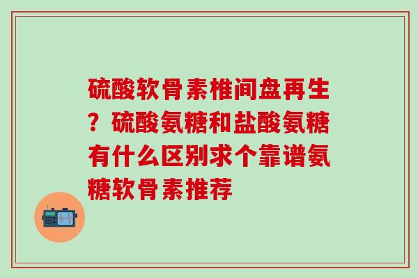 硫酸软骨素椎间盘再生？硫酸氨糖和盐酸氨糖有什么区别求个靠谱氨糖软骨素推荐