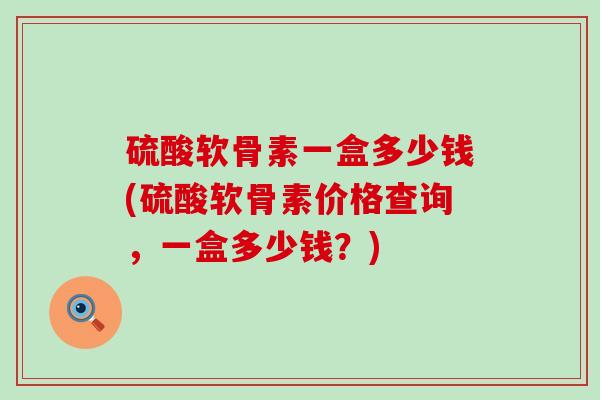 硫酸软骨素一盒多少钱(硫酸软骨素价格查询，一盒多少钱？)