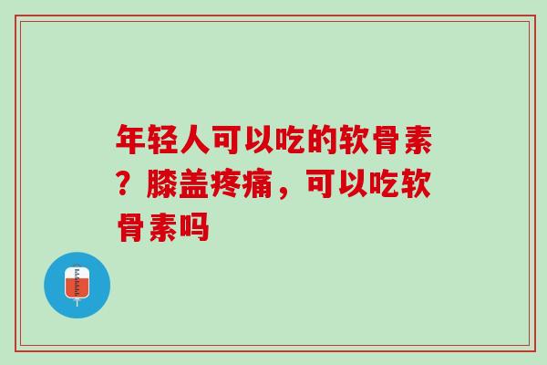 年轻人可以吃的软骨素？膝盖疼痛，可以吃软骨素吗