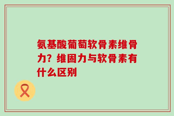 氨基酸葡萄软骨素维骨力？维固力与软骨素有什么区别