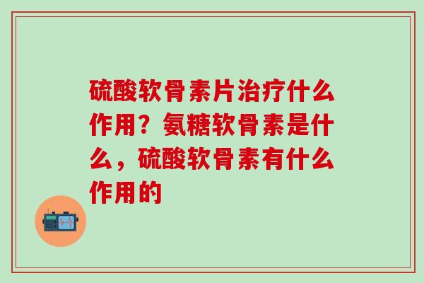硫酸软骨素片治疗什么作用？氨糖软骨素是什么，硫酸软骨素有什么作用的