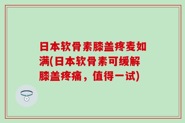 日本软骨素膝盖疼麦如满(日本软骨素可缓解膝盖疼痛，值得一试)