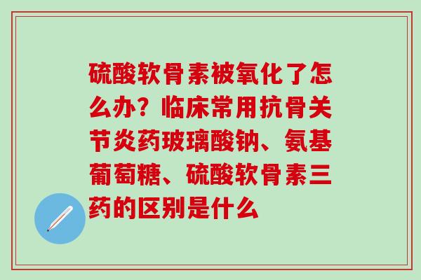 硫酸软骨素被氧化了怎么办？临床常用抗骨关节炎药玻璃酸钠、氨基葡萄糖、硫酸软骨素三药的区别是什么