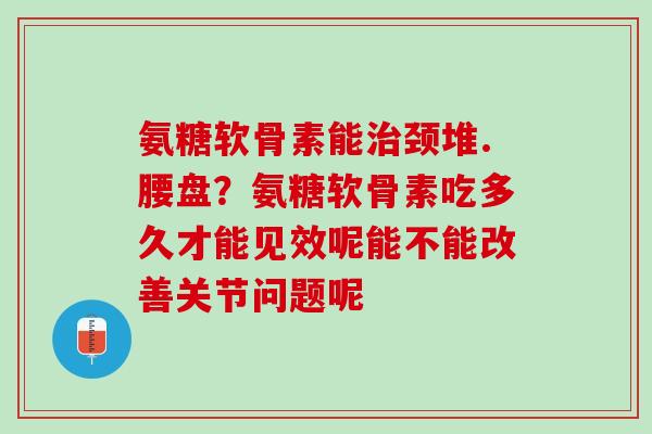 氨糖软骨素能治颈堆.腰盘？氨糖软骨素吃多久才能见效呢能不能改善关节问题呢