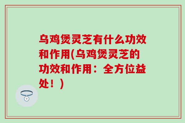 乌鸡煲灵芝有什么功效和作用(乌鸡煲灵芝的功效和作用：全方位益处！)