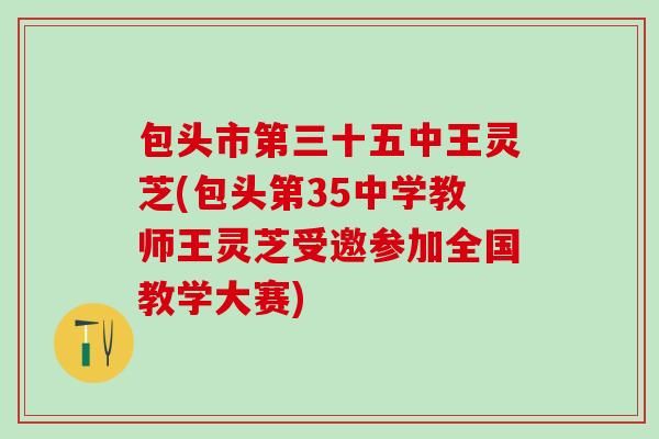 包头市第三十五中王灵芝(包头第35中学教师王灵芝受邀参加全国教学大赛)