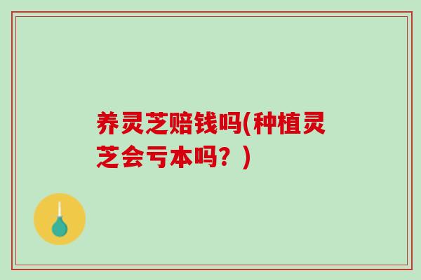 养灵芝赔钱吗(种植灵芝会亏本吗？)