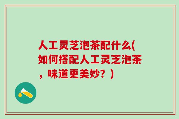 人工灵芝泡茶配什么(如何搭配人工灵芝泡茶，味道更美妙？)