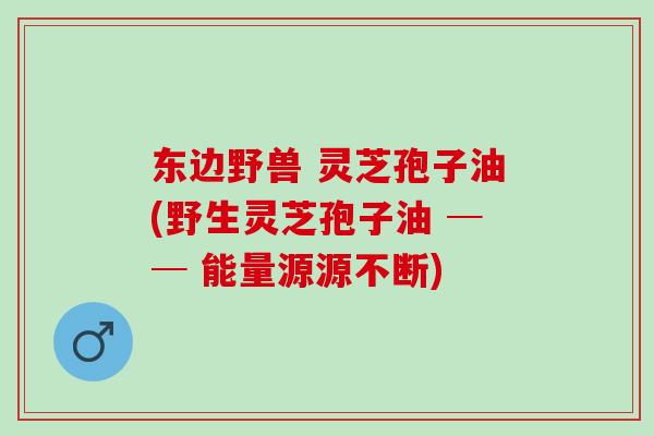 东边野兽 灵芝孢子油(野生灵芝孢子油 ── 能量源源不断)