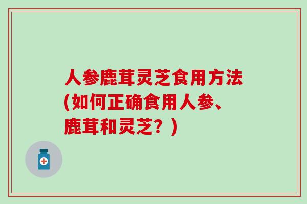 人参鹿茸灵芝食用方法(如何正确食用人参、鹿茸和灵芝？)