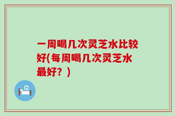 一周喝几次灵芝水比较好(每周喝几次灵芝水最好？)