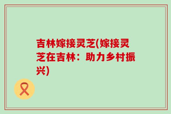 吉林嫁接灵芝(嫁接灵芝在吉林：助力乡村振兴)