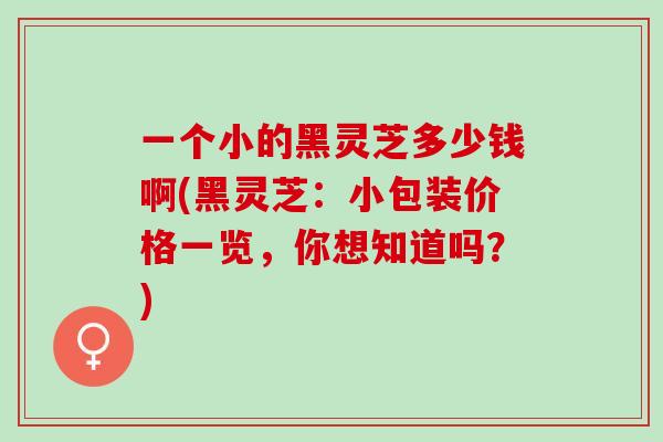 一个小的黑灵芝多少钱啊(黑灵芝：小包装价格一览，你想知道吗？)